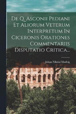 De Q. Asconii Pediani Et Aliorum Veterum Interpretum In Ciceronis Orationes Commentariis Disputatio Critica... 1