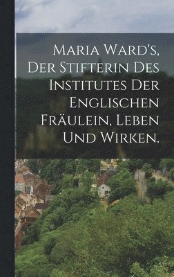 bokomslag Maria Ward's, der Stifterin des Institutes der englischen Fräulein, Leben und Wirken.
