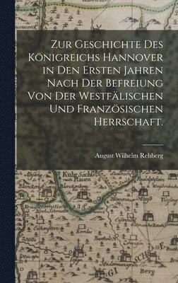 Zur Geschichte des Knigreichs Hannover in den Ersten Jahren nach der Befreiung von der Westflischen und Franzsischen Herrschaft. 1