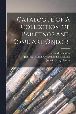 John Graver Johnson, Bernard Berenson, Wilhelm Reinhold Valentiner - Catalogue Of A Collection Of Paintings And Some Art Objects, Häftad