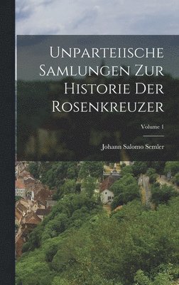 Unparteiische Samlungen Zur Historie Der Rosenkreuzer; Volume 1 1