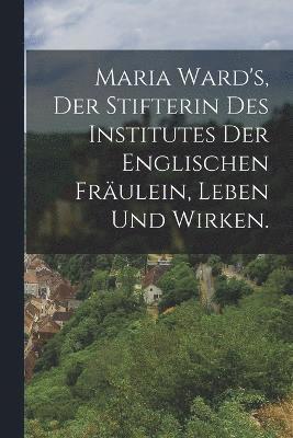 bokomslag Maria Ward's, der Stifterin des Institutes der englischen Fräulein, Leben und Wirken.