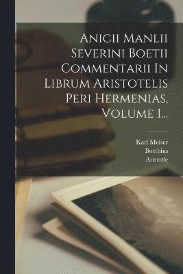 Anicii Manlii Severini Boetii Commentarii In Librum Aristotelis Peri Hermenias, Volume 1... 1