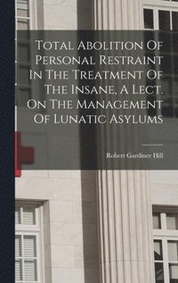 bokomslag Total Abolition Of Personal Restraint In The Treatment Of The Insane, A Lect. On The Management Of Lunatic Asylums