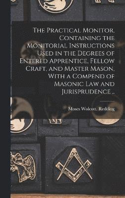 Practical Monitor, Containing the Monitorial Instructions Used in the Degrees of Entered Apprentice, Fellow Craft, and Master Mason, With a Compend of Masonic Law and Jurisprudence ..