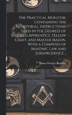 The Practical Monitor, Containing the Monitorial Instructions Used in the Degrees of Entered Apprentice, Fellow Craft, and Master Mason, With a Compend of Masonic Law and Jurisprudence .. 1