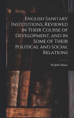 English Sanitary Institutions, Reviewed in Their Course of Development, and in Some of Their Political and Social Relations 1