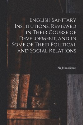 English Sanitary Institutions, Reviewed in Their Course of Development, and in Some of Their Political and Social Relations 1