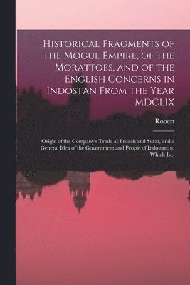 Historical Fragments of the Mogul Empire, of the Morattoes, and of the English Concerns in Indostan From the Year MDCLIX; Origin of the Company's Trade at Broach and Surat, and a General Idea of the 1