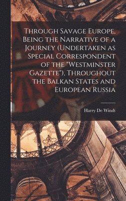 Through Savage Europe, Being the Narrative of a Journey (undertaken as Special Correspondent of the &quot;Westminster Gazette&quot;), Throughout the Balkan States and European Russia 1