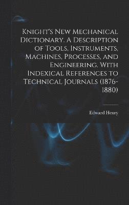 Knight's New Mechanical Dictionary. A Description of Tools, Instruments, Machines, Processes, and Engineering. With Indexical References to Technical Journals (1876-1880) 1