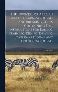 bokomslag The Oriental or Arabian Art of Charming Horses and Breaking Colts. Containing Full Instructions for Raising, Training, Riding, Driving, Stabling, Feeding, and Doctoring Horses