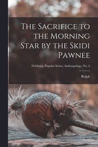 bokomslag The Sacrifice to the Morning Star by the Skidi Pawnee; Fieldiana, Popular Series, Anthropology, no. 6