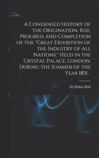 bokomslag Condensed History of the Origination, Rise, Progress and Completion of the "Great Exhibition of the Industry of All Nations," Held in the Crystal Palace, London, During the Summer of the Year 1851 ..