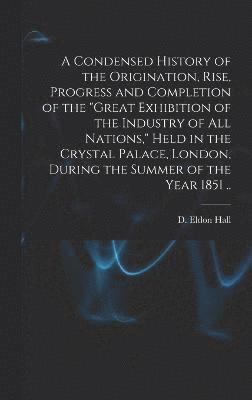 bokomslag A Condensed History of the Origination, Rise, Progress and Completion of the &quot;Great Exhibition of the Industry of All Nations,&quot; Held in the Crystal Palace, London, During the Summer of the