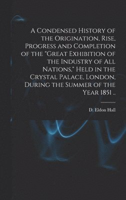 bokomslag Condensed History of the Origination, Rise, Progress and Completion of the "Great Exhibition of the Industry of All Nations," Held in the Crystal Palace, London, During the Summer of the Year 1851 ..