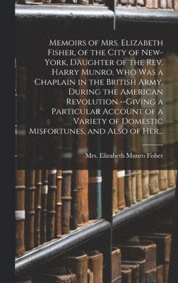 Memoirs of Mrs. Elizabeth Fisher, of the City of New-York, Daughter of the Rev. Harry Munro, Who Was a Chaplain in the British Army, During the American Revolution.--Giving a Particular Account of a 1