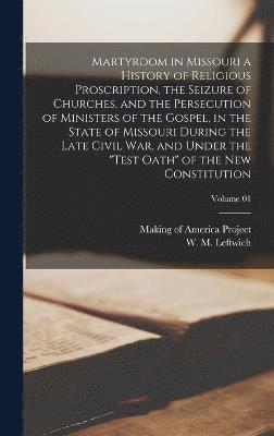 Martyrdom in Missouri a History of Religious Proscription, the Seizure of Churches, and the Persecution of Ministers of the Gospel, in the State of Missouri During the Late Civil War, and Under the 1