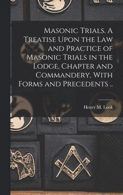 Masonic Trials. A Treatise Upon the Law and Practice of Masonic Trials in the Lodge, Chapter and Commandery, With Forms and Precedents .. 1