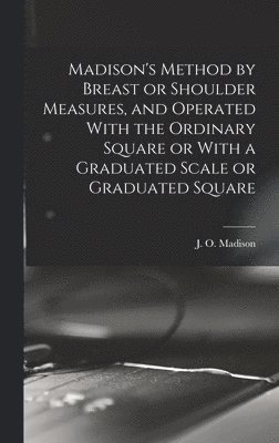 J. O. (James Otis) B. Madison - Madison's Method by Breast or Shoulder Measures, and Operated With the Ordinary Square or With a Graduated Scale or Graduated Square, Inbunden