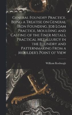 General Foundry Practice, Being a Treatise on General Iron Founding, Job Loam Practice, Moulding and Casting of the Finer Metals, Practical Metallurgy in the Foundry and Patternmaking From a Moulder's Point of View