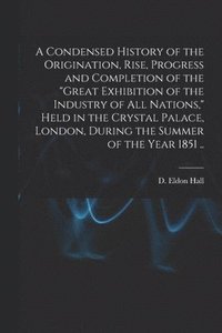 bokomslag Condensed History of the Origination, Rise, Progress and Completion of the "Great Exhibition of the Industry of All Nations," Held in the Crystal Palace, London, During the Summer of the Year 1851 ..