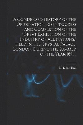 bokomslag A Condensed History of the Origination, Rise, Progress and Completion of the &quot;Great Exhibition of the Industry of All Nations,&quot; Held in the Crystal Palace, London, During the Summer of the