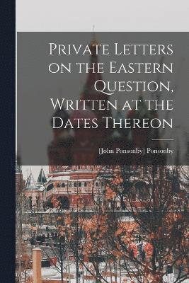 Private Letters on the Eastern Question, Written at the Dates Thereon 1