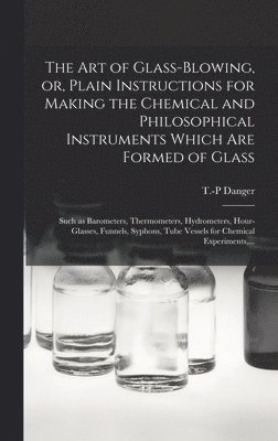 The Art of Glass-blowing, or, Plain Instructions for Making the Chemical and Philosophical Instruments Which Are Formed of Glass 1