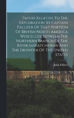 Papers Relative To The Exploration By Captain Palliser Of That Portion Of British North America Which Lies Between The Northern Branch Of The River Saskatchewan And The Frontier Of The United States 1