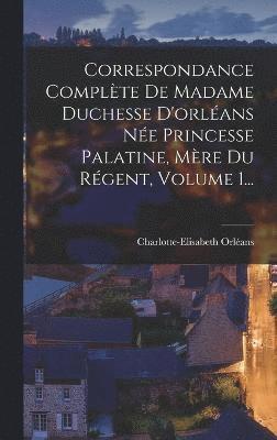 Correspondance Complte De Madame Duchesse D'orlans Ne Princesse Palatine, Mre Du Rgent, Volume 1... 1