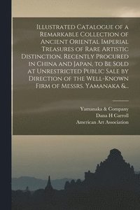 bokomslag Illustrated Catalogue of a Remarkable Collection of Ancient Oriental Imperial Treasures of Rare Artistic Distinction, Recently Procured in China and Japan, to Be Sold at Unrestricted Public Sale by