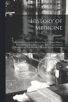 History of Medicine; a Brief Outline of Medical History From the Earliest Historic Period With an Extended Account of the Various Sects of Physicians and New Schools of Medicine in Later Centuries 1