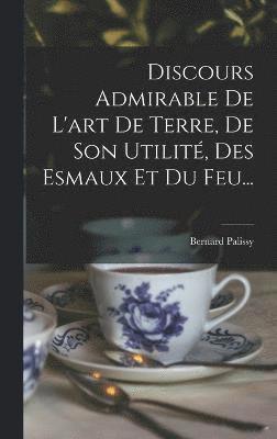 Discours Admirable De L'art De Terre, De Son Utilit, Des Esmaux Et Du Feu... 1
