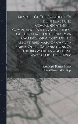 Message Of The President Of The United States Communicating In Compliance With A Resolution Of The Senate Of February 26, Calling For A Copy Of The Report And Maps Of Captain Marcy Of His Explorations Of The Big Wichita And Head Waters Of The Brazos