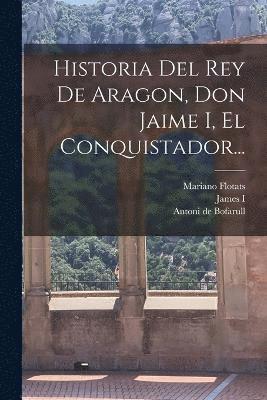 Historia Del Rey De Aragon, Don Jaime I, El Conquistador... 1