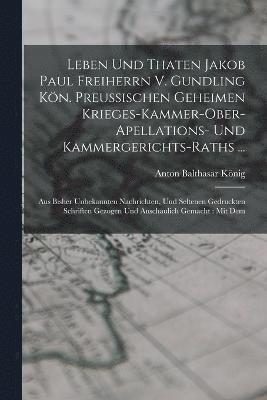Leben Und Thaten Jakob Paul Freiherrn V. Gundling Kön. Preußischen Geheimen Krieges-kammer-ober-apellations- Und Kammergerichts-raths ...