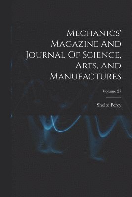 Mechanics' Magazine And Journal Of Science, Arts, And Manufactures; Volume 27