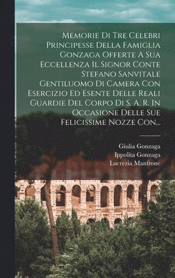 bokomslag Memorie Di Tre Celebri Principesse Della Famiglia Gonzaga Offerte A Sua Eccellenza Il Signor Conte Stefano Sanvitale Gentiluomo Di Camera Con Esercizio Ed Esente Delle Reali Guardie Del Corpo Di S....