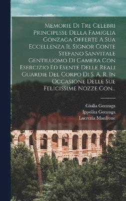 Memorie Di Tre Celebri Principesse Della Famiglia Gonzaga Offerte A Sua Eccellenza Il Signor Conte Stefano Sanvitale Gentiluomo Di Camera Con Esercizio Ed Esente Delle Reali Guardie Del Corpo Di S. 1