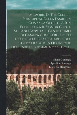 bokomslag Memorie Di Tre Celebri Principesse Della Famiglia Gonzaga Offerte A Sua Eccellenza Il Signor Conte Stefano Sanvitale Gentiluomo Di Camera Con Esercizio Ed Esente Delle Reali Guardie Del Corpo Di S.