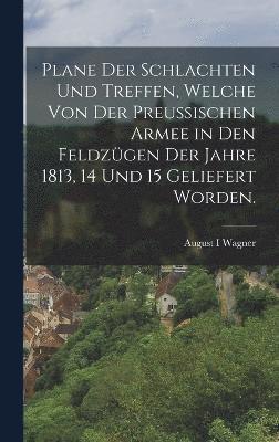 Plane der Schlachten und Treffen, welche von der preuischen Armee in den Feldzgen der Jahre 1813, 14 und 15 geliefert worden. 1