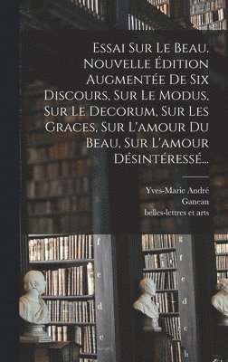 Essai Sur Le Beau. Nouvelle dition Augmente De Six Discours, Sur Le Modus, Sur Le Decorum, Sur Les Graces, Sur L'amour Du Beau, Sur L'amour Dsintress... 1