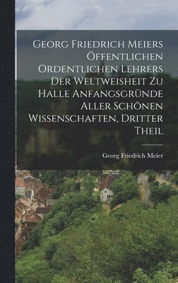 Georg Friedrich Meiers ffentlichen ordentlichen Lehrers der Weltweisheit zu Halle Anfangsgrnde aller schnen Wissenschaften, Dritter Theil 1