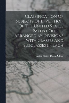 Classification Of Subjects Of Invention Of The United States Patent Office, Arranged By Divisions With Classes And Subclasses In Each 1