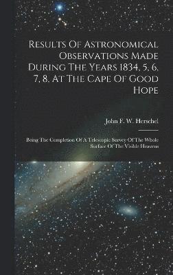 Results Of Astronomical Observations Made During The Years 1834, 5, 6, 7, 8, At The Cape Of Good Hope