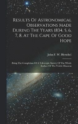 Results Of Astronomical Observations Made During The Years 1834, 5, 6, 7, 8, At The Cape Of Good Hope 1