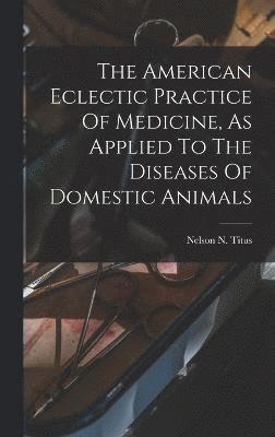 bokomslag The American Eclectic Practice Of Medicine, As Applied To The Diseases Of Domestic Animals