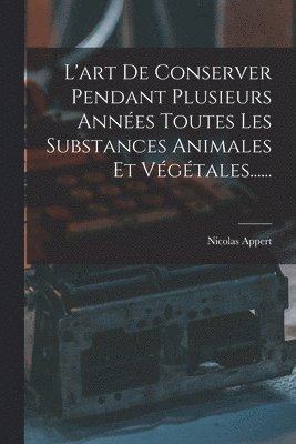 L'art De Conserver Pendant Plusieurs Années Toutes Les Substances Animales Et Végétales......