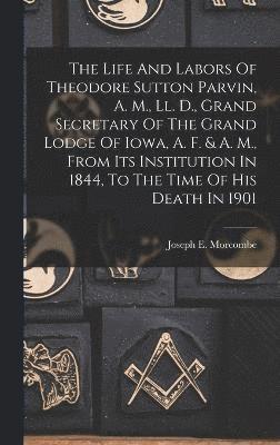 The Life And Labors Of Theodore Sutton Parvin, A. M., Ll. D., Grand Secretary Of The Grand Lodge Of Iowa, A. F. & A. M., From Its Institution In 1844, To The Time Of His Death In 1901 1